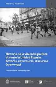 HISTORIA DE LA VIOLENCIA POLITICA DURANTE LA UNIDAD POPULAR. ACTORES, COYUNTURAS, DISCURSOS (1970-1973)